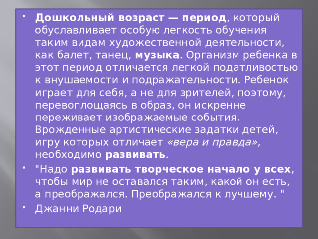 Дошкольный возраст — период , который обуславливает особую легкость обучения таким видам художественной деятельности, как балет, танец,  музыка . Организм ребенка в этот период отличается легкой податливостью к внушаемости и подражательности. Ребенок играет для себя, а не для зрителей, поэтому, перевоплощаясь в образ, он искренне переживает изображаемые события. Врожденные артистические задатки детей, игру которых отличает  «вера и правда» , необходимо  развивать . 