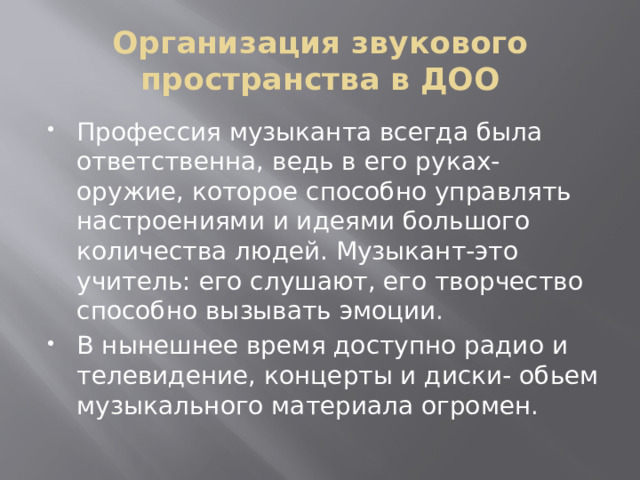 Организация звукового пространства в ДОО Профессия музыканта всегда была ответственна, ведь в его руках-оружие, которое способно управлять настроениями и идеями большого количества людей. Музыкант-это учитель: его слушают, его творчество способно вызывать эмоции. В нынешнее время доступно радио и телевидение, концерты и диски- обьем музыкального материала огромен. 