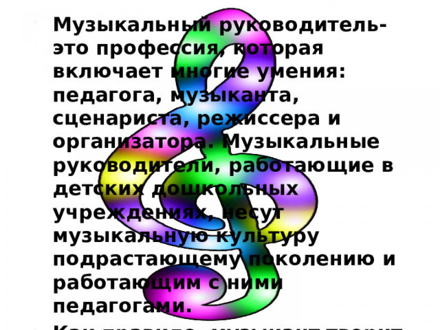 Музыкальный руководитель-это профессия, которая включает многие умения: педагога, музыканта, сценариста, режиссера и организатора. Музыкальные руководители, работающие в детских дошкольных учреждениях, несут музыкальную культуру подрастающему поколению и работающим с ними педагогами. Как правило, музыкант творит сам, а также учит детей и педагогов творить свободно и красиво. 