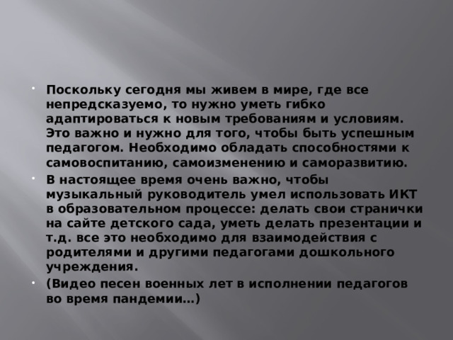 Поскольку сегодня мы живем в мире, где все непредсказуемо, то нужно уметь гибко адаптироваться к новым требованиям и условиям. Это важно и нужно для того, чтобы быть успешным педагогом. Необходимо обладать способностями к самовоспитанию, самоизменению и саморазвитию. В настоящее время очень важно, чтобы музыкальный руководитель умел использовать ИКТ в образовательном процессе: делать свои странички на сайте детского сада, уметь делать презентации и т.д. все это необходимо для взаимодействия с родителями и другими педагогами дошкольного учреждения. (Видео песен военных лет в исполнении педагогов во время пандемии…) 