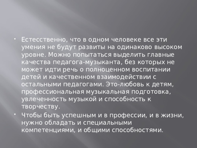 Естесственно, что в одном человеке все эти умения не будут развиты на одинаково высоком уровне. Можно попытаться выделить главные качества педагога-музыканта, без которых не может идти речь о полноценном воспитании детей и качественном взаимодействии с остальными педагогами. Это-любовь к детям, профессиональная музыкальная подготовка, увлеченность музыкой и способность к творчеству. Чтобы быть успешным и в профессии, и в жизни, нужно обладать и специальными компетенциями, и общими способностями. 