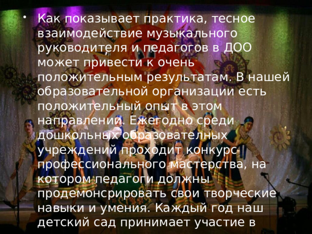 Как показывает практика, тесное взаимодействие музыкального руководителя и педагогов в ДОО может привести к очень положительным результатам. В нашей образовательной организации есть положительный опыт в этом направлении. Ежегодно среди дошкольных образователных учреждений проходит конкурс профессионального мастерства, на котором педагоги должны продемонсрировать свои творческие навыки и умения. Каждый год наш детский сад принимает участие в конкурсах и занимает призовые места. 