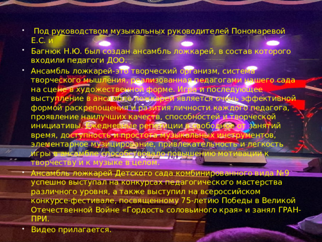  Под руководством музыкальных руководителей Пономаревой Е.С. и Багнюк Н.Ю. был создан ансамбль ложкарей, в состав которого входили педагоги ДОО. Ансамбль ложкарей-это творческий организм, система творческого мышления, реализованная педагогами нашего сада на сцене в художественной форме. Игра и последующее выступление в ансамбле ложкарей является очень эффективной формой раскрепощения и разития личности каждого педагога, проявление наилучших качеств, способностей и творческой инициативы. Ежедневные репетиции в свободное от занятий время, доступность и простота музыкальных инструментов, элементарное музицирование, привлекательность и легкость игры в ансамбле способствовало повышению мотивации к творчеству и к музыке в целом. Ансамбль ложкарей Детского сада комбинированного вида №9 успешно выступал на конкурсах педагогического мастерства различного уровня, а также выступил на всероссийском конкурсе-фестивале, посвященному 75-летию Победы в Великой Отечественной Войне «Гордость соловьиного края» и занял ГРАН-ПРИ. Видео прилагается. 