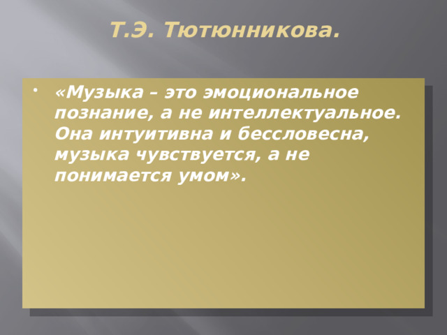 Т.Э. Тютюнникова.   «Музыка – это эмоциональное познание, а не интеллектуальное. Она интуитивна и бессловесна, музыка чувствуется, а не понимается умом». 