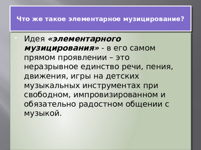  Что же такое элементарное музицирование?   Идея  «элементарного музицирования»  - в его самом прямом проявлении – это неразрывное единство речи, пения, движения, игры на детских музыкальных инструментах при свободном, импровизированном и обязательно радостном общении с музыкой. 