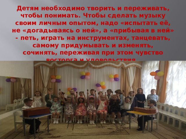 Детям необходимо творить и переживать, чтобы понимать. Чтобы сделать музыку своим личным опытом, надо «испытать её, не «догадываясь о ней», а «прибывая в ней» - петь, играть на инструментах, танцевать, самому придумывать и изменять, сочинять, переживая при этом чувство восторга и удовольствия.      