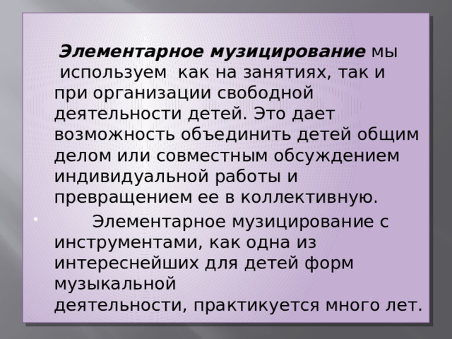   Элементарное музицирование  мы  используем как на занятиях, так и при организации свободной деятельности детей. Это дает возможность объединить детей общим делом или совместным обсуждением индивидуальной работы и превращением ее в коллективную.         Элементарное музицирование с инструментами, как одна из интереснейших для детей форм музыкальной деятельности, практикуется много лет. 