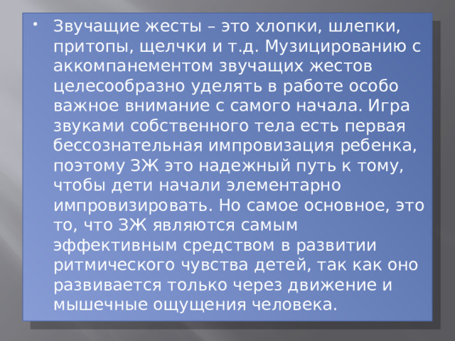Звучащие жесты – это хлопки, шлепки, притопы, щелчки и т.д. Музицированию с аккомпанементом звучащих жестов целесообразно уделять в работе особо важное внимание с самого начала. Игра звуками собственного тела есть первая бессознательная импровизация ребенка, поэтому ЗЖ это надежный путь к тому, чтобы дети начали элементарно импровизировать. Но самое основное, это то, что ЗЖ являются самым эффективным средством в развитии ритмического чувства детей, так как оно развивается только через движение и мышечные ощущения человека. 