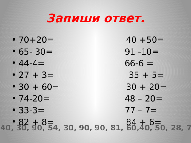 Запиши ответ. 70+20= 40 +50= 65- 30= 91 -10= 44-4= 66-6 = 27 + 3= 35 + 5= 30 + 60= 30 + 20= 74-20= 48 – 20= 33-3= 77 – 7= 82 + 8= 84 + 6= 90, 35, 40, 30, 90, 54, 30, 90, 90, 81, 60,40, 50, 28, 70, 90. 
