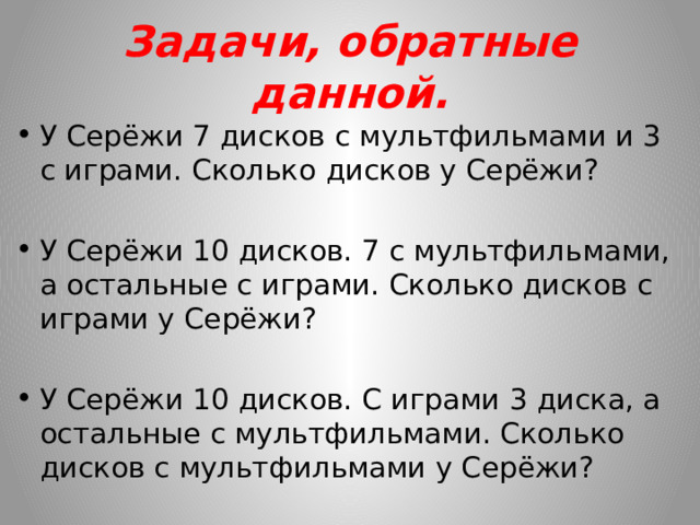 Задачи, обратные данной. У Серёжи 7 дисков с мультфильмами и 3 с играми. Сколько дисков у Серёжи? У Серёжи 10 дисков. 7 с мультфильмами, а остальные с играми. Сколько дисков с играми у Серёжи? У Серёжи 10 дисков. С играми 3 диска, а остальные с мультфильмами. Сколько дисков с мультфильмами у Серёжи? 