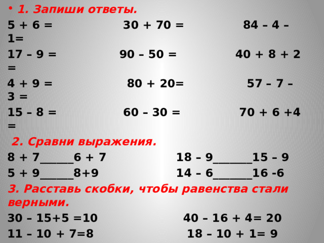 1. Запиши ответы. 5 + 6 = 30 + 70 = 84 – 4 – 1= 17 – 9 = 90 – 50 = 40 + 8 + 2 = 4 + 9 = 80 + 20= 57 – 7 – 3 = 15 – 8 = 60 – 30 = 70 + 6 +4 =  2. Сравни выражения. 8 + 7______6 + 7 18 – 9_______15 – 9 5 + 9______8+9 14 – 6_______16 -6 3. Расставь скобки, чтобы равенства стали верными. 30 – 15+5 =10 40 – 16 + 4= 20 11 – 10 + 7=8 18 – 10 + 1= 9 