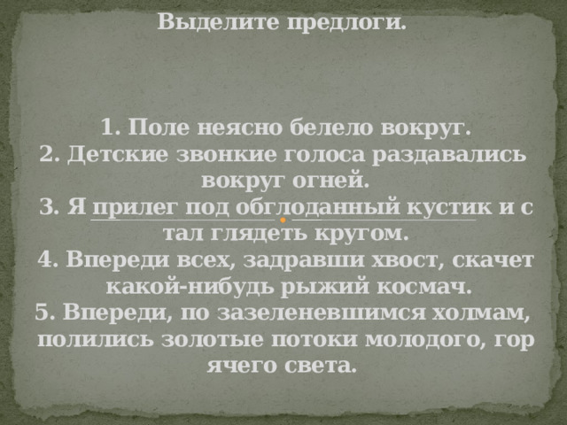 Выделите предлоги.     1. Поле неясно белело вокруг.  2. Детские звонкие голоса раздавались вокруг огней.  3. Я прилег под обглоданный кустик и стал глядеть кругом.  4. Впереди всех, задравши хвост, скачет какой-нибудь рыжий космач.  5. Впереди, по зазеленевшимся холмам, полились золотые потоки молодого, горячего света.    