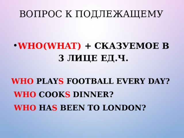 Вопрос к подлежащему Who(what) + сказуемое в 3 лице ед.ч.  Who play s football every day?  Who cook s dinner?  Who ha s been to London? 