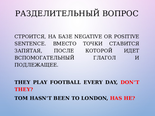 Разделительный вопрос Строится, на базе negative or positive sentence. Вместо точки ставится запятая, после которой идет вспомогательный глагол и подлежащее. They play football every day, don’t they? Tom hasn’t been to London, has he? 