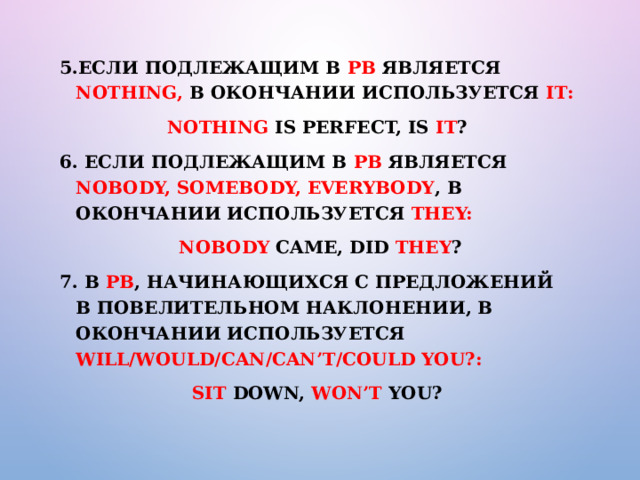 5.Если подлежащим в РВ является nothing, в окончании используется it: Nothing is perfect, is it ? 6. Если подлежащим в РВ является nobody, somebody, everybody , в окончании используется they:  Nobody came, did they ? 7. В РВ , начинающихся с предложений в повелительном наклонении, в окончании используется will/would/can/can’t/could you?: Sit down, won’t you? 