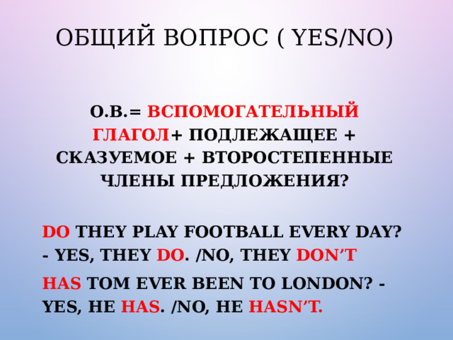 Общий вопрос ( Yes/No) О.В.= Вспомогательный глагол + подлежащее + сказуемое + второстепенные члены предложения?  Do they play football every day? - Yes, they do . /No, they don’t Has Tom ever been to London? - Yes, he has . /No, he hasn’t.  