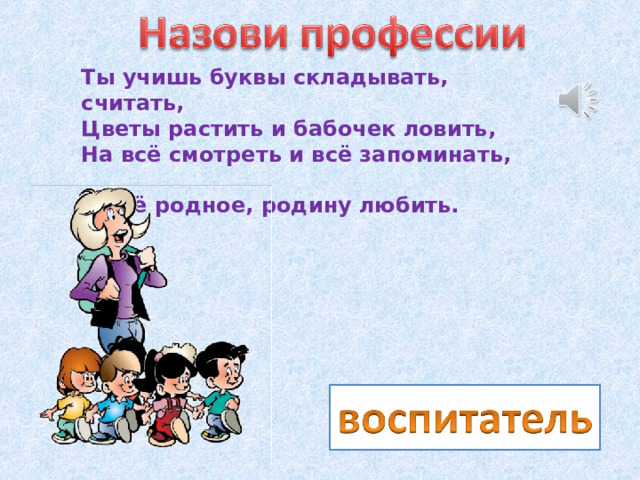 Ты учишь буквы складывать, считать,  Цветы растить и бабочек ловить,  На всё смотреть и всё запоминать,  И всё родное, родину любить. 
