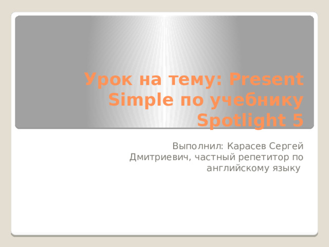 Урок на тему: Present Simple по учебнику Spotlight 5 Выполнил: Карасев Сергей Дмитриевич, частный репетитор по английскому языку 
