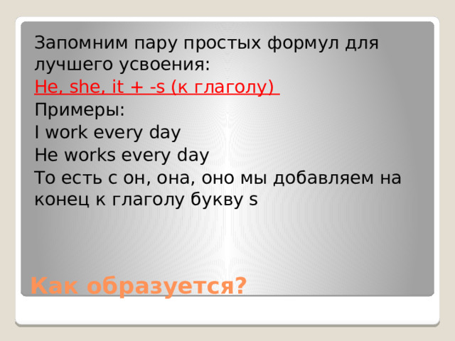 Запомним пару простых формул для лучшего усвоения: He, she, it + -s (к глаголу) Примеры: I work every day He works every day То есть с он, она, оно мы добавляем на конец к глаголу букву s Как образуется? 