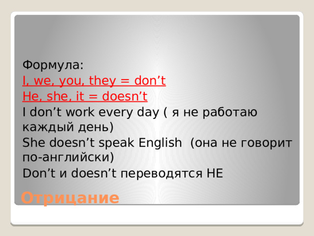 Формула: I, we, you, they = don’t He, she, it = doesn’t I don’t work every day ( я не работаю каждый день) She doesn’t speak English (она не говорит по-английски) Don’t и doesn’t переводятся НЕ Отрицание 