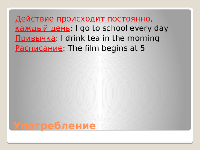 Действие  происходит постоянно, каждый день : I go to school every day Привычка : I drink tea in the morning Расписание : The film begins at 5 Употребление 