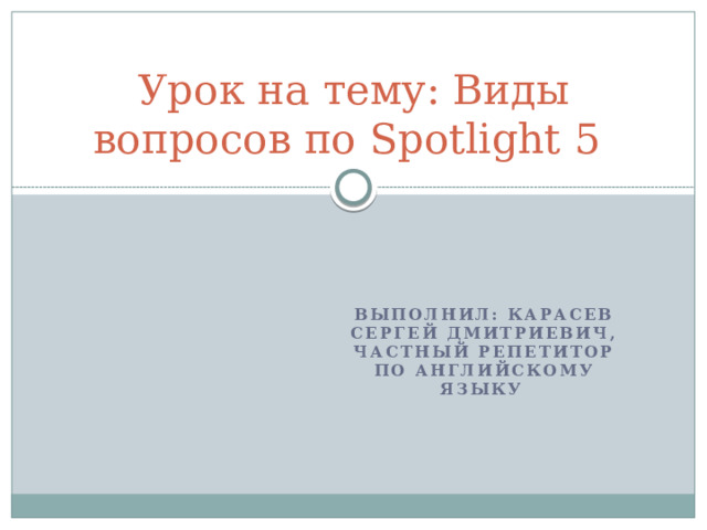 Урок на тему: Виды вопросов по Spotlight 5 Выполнил: Карасев Сергей Дмитриевич, частный репетитор по английскому языку 