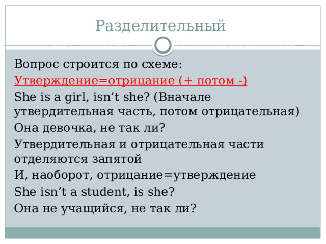 Разделительный Вопрос строится по схеме: Утверждение=отрицание (+ потом -) She is a girl, isn’t she? (Вначале утвердительная часть, потом отрицательная) Она девочка, не так ли? Утвердительная и отрицательная части отделяются запятой И, наоборот, отрицание=утверждение She isn’t a student, is she? Она не учащийся, не так ли? 