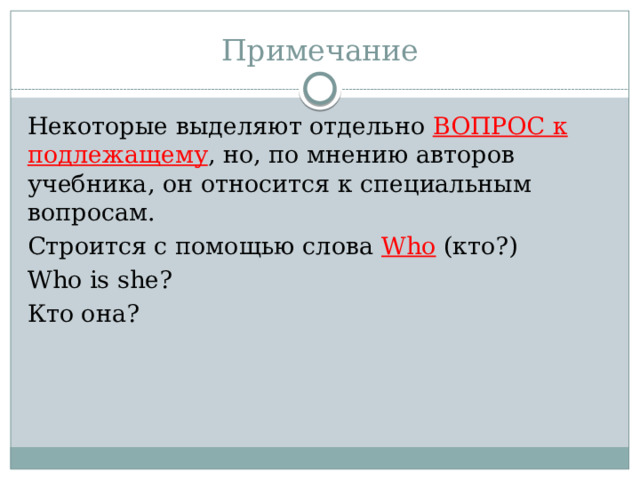 Примечание Некоторые выделяют отдельно ВОПРОС к подлежащему , но, по мнению авторов учебника, он относится к специальным вопросам. Строится с помощью слова Who (кто?) Who is she? Кто она? 