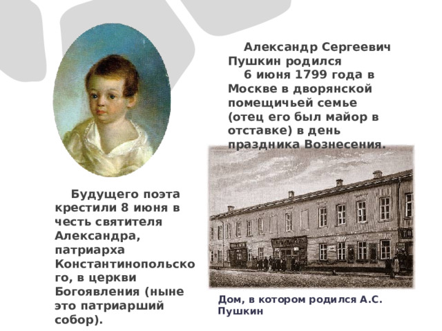  Александр Сергеевич Пушкин родился  6 июня 1799 года в Москве в дворянской помещичьей семье (отец его был майор в отставке) в день праздника Вознесения.  Будущего поэта крестили 8 июня в честь святителя Александра, патриарха Константинопольского, в церкви Богоявления (ныне это патриарший собор). Дом, в котором родился А.С. Пушкин 