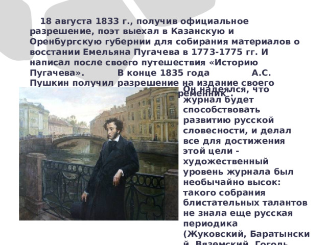  18 августа 1833 г., получив официальное разрешение, поэт выехал в Казанскую и Оренбургскую губернии для собирания материалов о восстании Емельяна Пугачева в 1773-1775 гг. И написал после своего путешествия «Историю Пугачева». В конце 1835 года А.С. Пушкин получил разрешение на издание своего журнала, названного им 