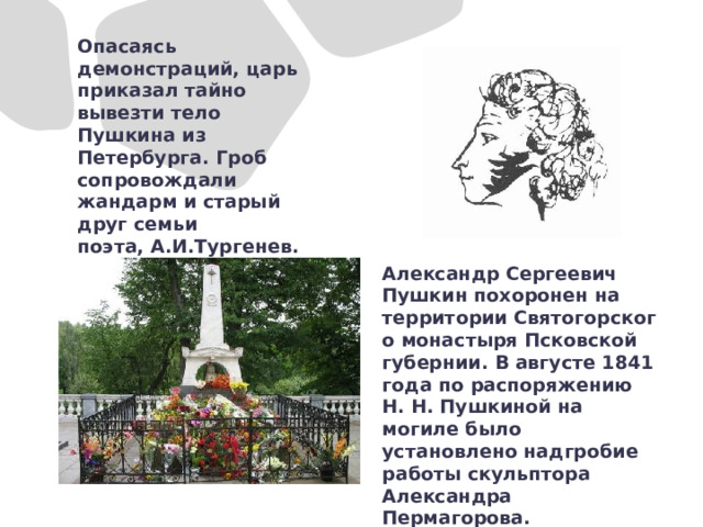 Опасаясь демонстраций, царь приказал тайно вывезти тело Пушкина из Петербурга. Гроб сопровождали жандарм и старый друг семьи поэта, А.И.Тургенев. Александр Сергеевич Пушкин похоронен на территории Святогорского монастыря Псковской губернии. В августе 1841 года по распоряжению Н. Н. Пушкиной на могиле было установлено надгробие работы скульптора Александра Пермагорова.   