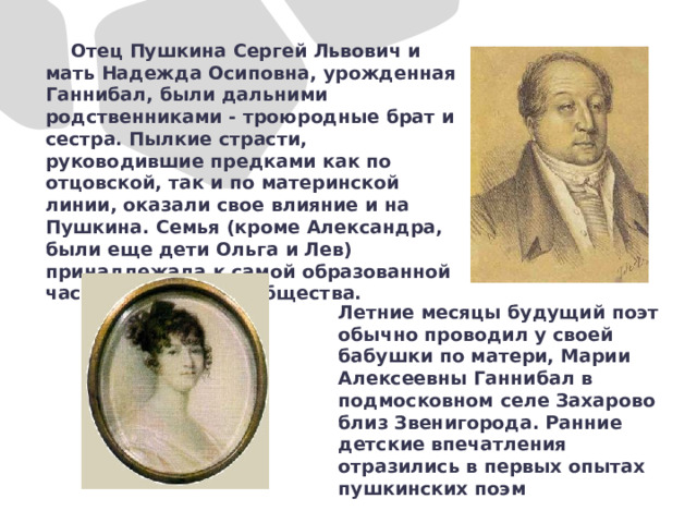  Отец Пушкина Сергей Львович и мать Надежда Осиповна, урожденная Ганнибал, были дальними родственниками - троюродные брат и сестра. Пылкие страсти, руководившие предками как по отцовской, так и по материнской линии, оказали свое влияние и на Пушкина. Семья (кроме Александра, были еще дети Ольга и Лев) принадлежала к самой образованной части московского общества. Летние месяцы будущий поэт обычно проводил у своей бабушки по матери, Марии Алексеевны Ганнибал в подмосковном селе Захарово близ Звенигорода. Ранние детские впечатления отразились в первых опытах пушкинских поэм 