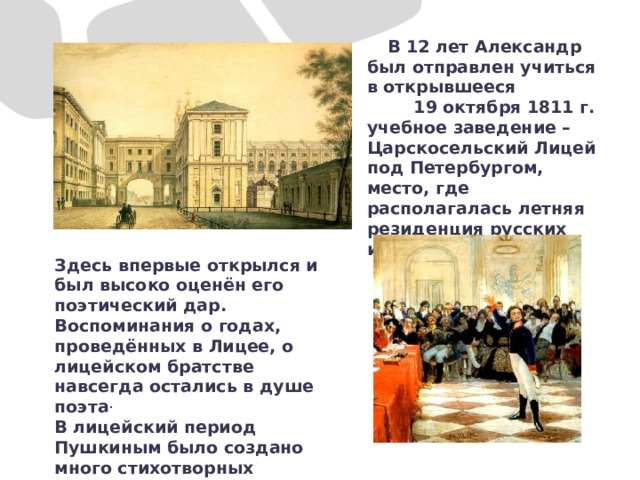  В 12 лет Александр был отправлен учиться в открывшееся 19 октября 1811 г. учебное заведение – Царскосельский Лицей под Петербургом, место, где располагалась летняя резиденция русских императоров. Здесь впервые открылся и был высоко оценён его поэтический дар. Воспоминания о годах, проведённых в Лицее, о лицейском братстве навсегда остались в душе поэта . В лицейский период Пушкиным было создано много стихотворных произведений. 