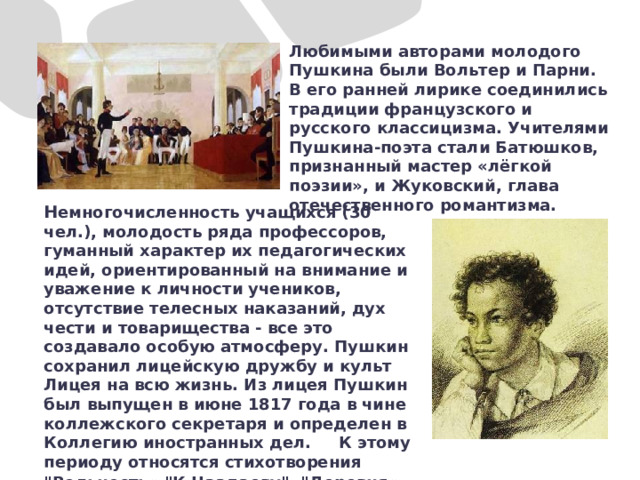 Любимыми авторами молодого Пушкина были Вольтер и Парни. В его ранней лирике соединились традиции французского и русского классицизма. Учителями Пушкина-поэта стали Батюшков, признанный мастер «лёгкой поэзии», и Жуковский, глава отечественного романтизма.   Н емногочисленность учащихся (30 чел.), молодость ряда профессоров, гуманный характер их педагогических идей, ориентированный на внимание и уважение к личности учеников, отсутствие телесных наказаний, дух чести и товарищества - все это создавало особую атмосферу. Пушкин сохранил лицейскую дружбу и культ Лицея на всю жизнь. Из лицея Пушкин был выпущен в июне 1817 года в чине коллежского секретаря и определен в Коллегию иностранных дел. К этому периоду относятся стихотворения 