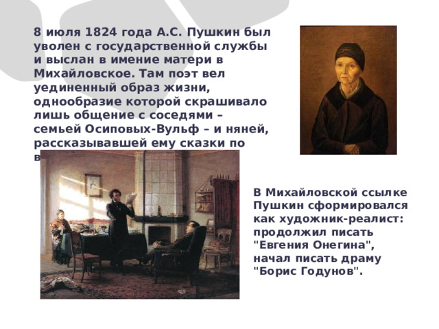 8 июля 1824 года А.С. Пушкин был уволен с государственной службы и выслан в имение матери в Михайловское. Там поэт вел уединенный образ жизни, однообразие которой скрашивало лишь общение с соседями – семьей Осиповых-Вульф – и няней, рассказывавшей ему сказки по вечерам. В Михайловской ссылке Пушкин сформировался как художник-реалист: продолжил писать 