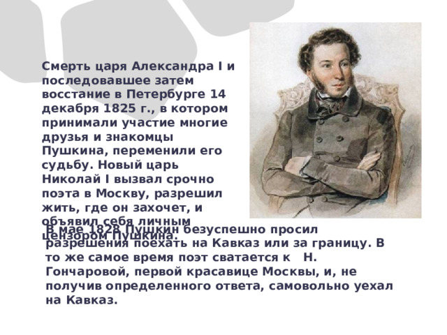 Смерть царя Александра I и последовавшее затем восстание в Петербурге 14 декабря 1825 г., в котором принимали участие многие друзья и знакомцы Пушкина, переменили его судьбу. Новый царь Николай I вызвал срочно поэта в Москву, разрешил жить, где он захочет, и объявил себя личным цензором Пушкина. В мае 1828 Пушкин безуспешно просил разрешения поехать на Кавказ или за границу. В то же самое время поэт сватается к Н. Гончаровой, первой красавице Москвы, и, не получив определенного ответа, самовольно уехал на Кавказ.  