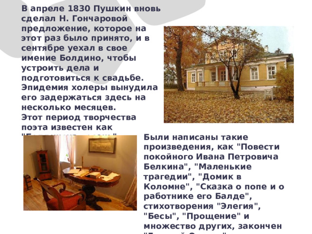 В апреле 1830 Пушкин вновь сделал Н. Гончаровой предложение, которое на этот раз было принято, и в сентябре уехал в свое имение Болдино, чтобы устроить дела и подготовиться к свадьбе. Эпидемия холеры вынудила его задержаться здесь на несколько месяцев. Этот период творчества поэта известен как 