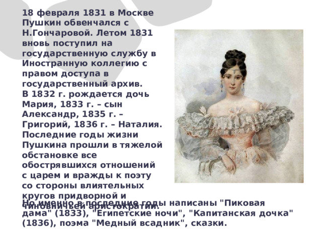 18 февраля 1831 в Москве Пушкин обвенчался с Н.Гончаровой. Летом 1831 вновь поступил на государственную службу в Иностранную коллегию с правом доступа в государственный архив. В 1832 г. рождается дочь Мария, 1833 г. – сын Александр, 1835 г. – Григорий, 1836 г. – Наталия. Последние годы жизни Пушкина прошли в тяжелой обстановке все обострявшихся отношений с царем и вражды к поэту со стороны влиятельных кругов придворной и чиновничьей аристократии.  Но именно в последние годы написаны 