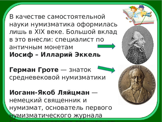 В качестве самостоятельной науки нумизматика оформилась лишь в XIX веке. Большой вклад в это внесли: специалист по античным монетам Иосиф – Илларий Эккель Герман Гроте  — знаток средневековой нумизматики  Иоганн-Якоб Ляйцман  — немецкий священник и нумизмат, основатель первого нумизматического журнала Германии и другие специалисты. 