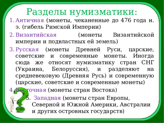 Разделы нумизматики: Античная (монеты, чеканенные до 476 года н. э. (гибель Римской Империи) Византийская (монеты Византийской империи и подвластных ей земель) Русская (монеты Древней Руси, царские, советские и современные монеты. Иногда сюда же относят нумизматику стран СНГ (Украина, Белоруссия), и разделяют на средневековую (Древняя Русь) и современную (царские, советские и современные монеты) Восточная (монеты стран Востока)  Западная (монеты стран Европы, Северной и Южной Америки, Австралии и других островных государств) 