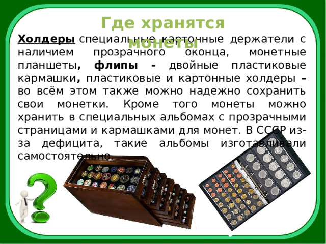 Где хранятся монеты Холдеры   специальные картонные держатели с наличием прозрачного оконца, монетные планшеты , флипы - двойные пластиковые кармашки , пластиковые и картонные холдеры – во всём этом также можно надежно сохранить свои монетки.  Кроме того монеты можно хранить в специальных альбомах с прозрачными страницами и кармашками для монет. В СССР из-за дефицита, такие альбомы изготавливали самостоятельно. 