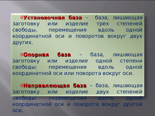 Установочная база - база, лишающая заготовку или изделие трех степеней свободы, перемещения вдоль одной координатной оси и поворотов вокруг двух других. Опорная база – база, лишающая заготовку или изделие одной степени свободы: перемещения вдоль одной координатной оси или поворота вокруг оси. Направляющая база – база, лишающая заготовку или изделие двух степеней свободы: перемещения вдоль одной координатной оси и поворота вокруг другой оси. 