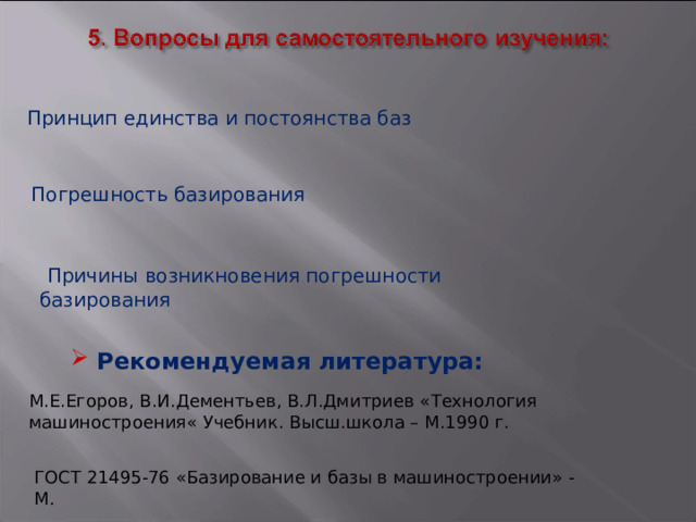  Принцип единства и постоянства баз  Погрешность базирования  Причины возникновения погрешности базирования  Рекомендуемая литература: М.Е.Егоров, В.И.Дементьев, В.Л.Дмитриев «Технология машиностроения« Учебник. Высш.школа – М.1990 г. ГОСТ 21495-76 «Базирование и базы в машиностроении» - М . 