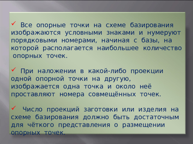  Все опорные точки на схеме базирования изображаются условными знаками и нумеруют порядковыми номерами, начиная с базы, на которой располагается наибольшее количество опорных точек.  При наложении в какой-либо проекции одной опорной точки на другую, изображается одна точка и около неё проставляют номера совмещённых точек.  Число проекций заготовки или изделия на схеме базирования должно быть достаточным для чёткого представления о размещении опорных точек. 