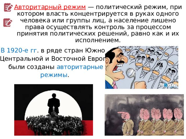 Авторитарный режим  — политический режим, при котором власть концентрируется в руках одного человека или группы лиц, а население лишено права осуществлять контроль за процессом принятия политических решений, равно как и их исполнением. В 1920-е гг . в ряде стран Южной, Центральной и Восточной Европы были созданы авторитарные режимы . 