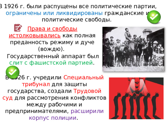 В 1926 г. были распущены все политические партии, ограничены или ликвидированы гражданские и политические свободы. Права и свободы истолковывались  как полная преданность режиму и дуче (вождю). Государственный аппарат был слит с фашистской партией . В 1926 г. учредили Специальный трибунал для защиты государства, создали Трудовой суд для рассмотрения конфликтов между рабочими и предпринимателями, расширили корпус полиции . 