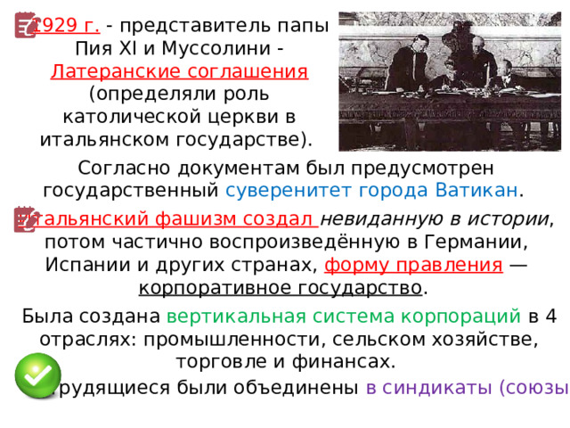 1929 г. - представитель папы Пия XI и Муссолини - Латеранские соглашения (определяли роль католической церкви в итальянском государстве). Согласно документам был предусмотрен государственный суверенитет города Ватикан . Итальянский фашизм создал невиданную в истории , потом частично воспроизведённую в Германии, Испании и других странах, форму правления  — корпоративное государство . Была создана вертикальная система корпораций в 4 отраслях: промышленности, сельском хозяйстве, торговле и финансах. Трудящиеся были объединены в синдикаты (союзы). 