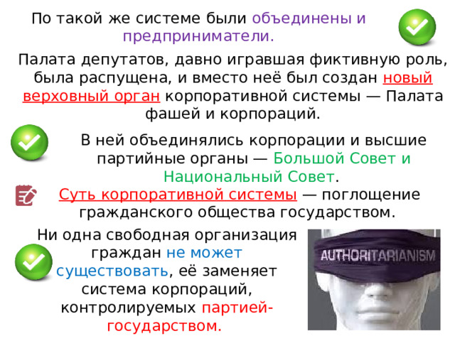 По такой же системе были объединены и предприниматели. Палата депутатов, давно игравшая фиктивную роль, была распущена, и вместо неё был создан новый верховный орган корпоративной системы — Палата фашей и корпораций. В ней объединялись корпорации и высшие партийные органы — Большой Совет и Национальный Совет . Суть корпоративной системы  — поглощение гражданского общества государством. Ни одна свободная организация граждан не может существовать , её заменяет система корпораций, контролируемых партией-государством.  