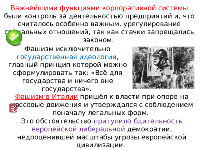 Важнейшими функциями корпоративной системы были контроль за деятельностью предприятий и, что считалось особенно важным, урегулирование социальных отношений, так как стачки запрещались законом. Фашизм исключительно государственная идеология , главный принцип которой можно сформулировать так: «Всё для государства и ничего вне государства». Фашизм в Италии  пришёл к власти при опоре на массовые движения и утверждался с соблюдением поначалу легальных форм. Это обстоятельство притупило бдительность европейской либеральной демократии, недооценившей масштабы угрозы европейской цивилизации. 