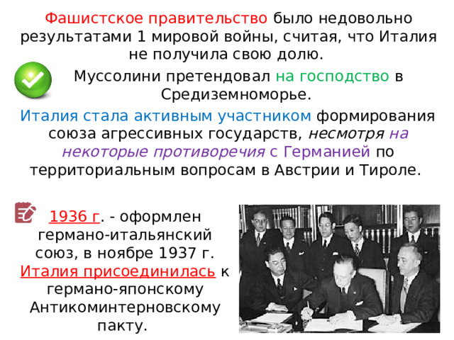 Фашистское правительство было недовольно результатами 1 мировой войны, считая, что Италия не получила свою долю. Муссолини претендовал на господство в Средиземноморье. Италия стала активным участником формирования союза агрессивных государств, несмотря на некоторые противоречия с Германией по территориальным вопросам в Австрии и Тироле. 1936 г . - оформлен германо-итальянский союз, в ноябре 1937 г. Италия присоединилась  к германо-японскому Антикоминтерновскому пакту. 